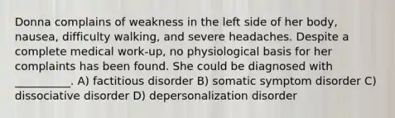 Donna complains of weakness in the left side of her body, nausea, difficulty walking, and severe headaches. Despite a complete medical work-up, no physiological basis for her complaints has been found. She could be diagnosed with __________. A) factitious disorder B) somatic symptom disorder C) dissociative disorder D) depersonalization disorder