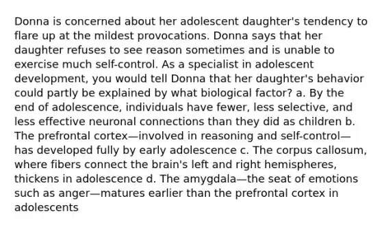 Donna is concerned about her adolescent daughter's tendency to flare up at the mildest provocations. Donna says that her daughter refuses to see reason sometimes and is unable to exercise much self-control. As a specialist in adolescent development, you would tell Donna that her daughter's behavior could partly be explained by what biological factor? a. By the end of adolescence, individuals have fewer, less selective, and less effective neuronal connections than they did as children b. The prefrontal cortex—involved in reasoning and self-control—has developed fully by early adolescence c. The corpus callosum, where fibers connect the brain's left and right hemispheres, thickens in adolescence d. The amygdala—the seat of emotions such as anger—matures earlier than the prefrontal cortex in adolescents