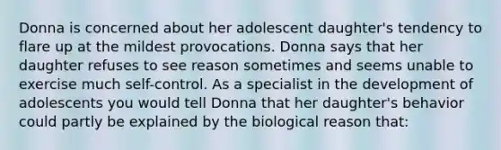 Donna is concerned about her adolescent daughter's tendency to flare up at the mildest provocations. Donna says that her daughter refuses to see reason sometimes and seems unable to exercise much self-control. As a specialist in the development of adolescents you would tell Donna that her daughter's behavior could partly be explained by the biological reason that: