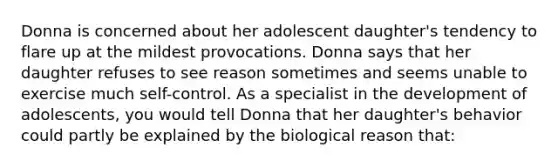 Donna is concerned about her adolescent daughter's tendency to flare up at the mildest provocations. Donna says that her daughter refuses to see reason sometimes and seems unable to exercise much self-control. As a specialist in the development of adolescents, you would tell Donna that her daughter's behavior could partly be explained by the biological reason that: