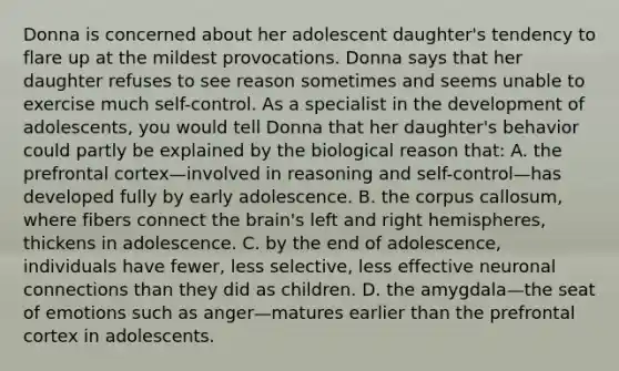 Donna is concerned about her adolescent daughter's tendency to flare up at the mildest provocations. Donna says that her daughter refuses to see reason sometimes and seems unable to exercise much self-control. As a specialist in the development of adolescents, you would tell Donna that her daughter's behavior could partly be explained by the biological reason that: A. the prefrontal cortex—involved in reasoning and self-control—has developed fully by early adolescence. B. the corpus callosum, where fibers connect the brain's left and right hemispheres, thickens in adolescence. C. by the end of adolescence, individuals have fewer, less selective, less effective neuronal connections than they did as children. D. the amygdala—the seat of emotions such as anger—matures earlier than the prefrontal cortex in adolescents.