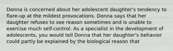 Donna is concerned about her adolescent daughter's tendency to flare-up at the mildest provocations. Donna says that her daughter refuses to see reason sometimes and is unable to exercise much self-control. As a specialist in the development of adolescents, you would tell Donna that her daughter's behavior could partly be explained by the biological reason that