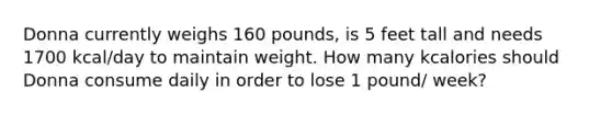 Donna currently weighs 160 pounds, is 5 feet tall and needs 1700 kcal/day to maintain weight. How many kcalories should Donna consume daily in order to lose 1 pound/ week?