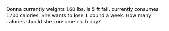 Donna currently weights 160 lbs, is 5 ft fall, currently consumes 1700 calories. She wants to lose 1 pound a week. How many calories should she consume each day?