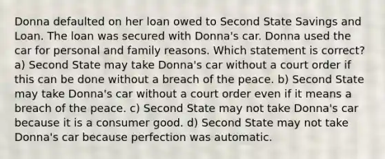 Donna defaulted on her loan owed to Second State Savings and Loan. The loan was secured with Donna's car. Donna used the car for personal and family reasons. Which statement is correct? a) Second State may take Donna's car without a court order if this can be done without a breach of the peace. b) Second State may take Donna's car without a court order even if it means a breach of the peace. c) Second State may not take Donna's car because it is a consumer good. d) Second State may not take Donna's car because perfection was automatic.