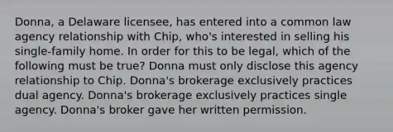 Donna, a Delaware licensee, has entered into a common law agency relationship with Chip, who's interested in selling his single-family home. In order for this to be legal, which of the following must be true? Donna must only disclose this agency relationship to Chip. Donna's brokerage exclusively practices dual agency. Donna's brokerage exclusively practices single agency. Donna's broker gave her written permission.