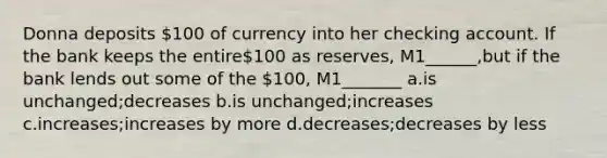 Donna deposits 100 of currency into her checking account. If the bank keeps the entire100 as reserves, M1______,but if the bank lends out some of the 100, M1_______ a.is unchanged;decreases b.is unchanged;increases c.increases;increases by more d.decreases;decreases by less