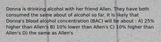 Donna is drinking alcohol with her friend Allen. They have both consumed the same about of alcohol so far. It is likely that Donna's blood alcohol concentration (BAC) will be about : A) 25% higher than Allen's B) 10% lower than Allen's C) 10% higher than Allen's D) the same as Allen's