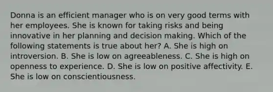 Donna is an efficient manager who is on very good terms with her employees. She is known for taking risks and being innovative in her planning and decision making. Which of the following statements is true about her? A. She is high on introversion. B. She is low on agreeableness. C. She is high on openness to experience. D. She is low on positive affectivity. E. She is low on conscientiousness.