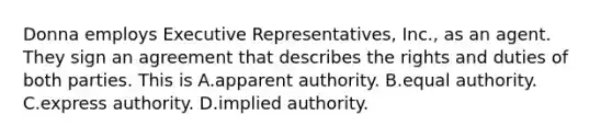 Donna employs Executive Representatives, Inc., as an agent. They sign an agreement that describes the rights and duties of both parties. This is A.apparent authority. B.equal authority. C.express authority. D.implied authority.