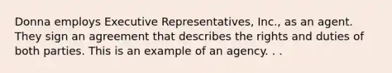 Donna employs Executive Representatives, Inc., as an agent. They sign an agreement that describes the rights and duties of both parties. This is an example of an agency. . .