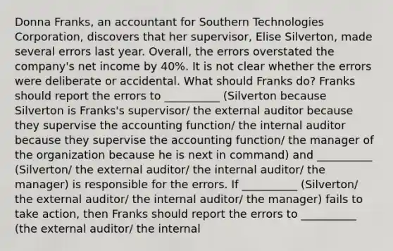 Donna Franks, an accountant for Southern Technologies ​Corporation, discovers that her​ supervisor, Elise Silverton​, made several errors last year.​ Overall, the errors overstated the​ company's net income by 40​%. It is not clear whether the errors were deliberate or accidental. What should Franks ​do? Franks should report the errors to __________ (Silverton because Silverton is Franks's supervisor/ the external auditor because they supervise the accounting function/ the internal auditor because they supervise the accounting function/ the manager of the organization because he is next in command) and __________ (Silverton/ the external auditor/ the internal auditor/ the manager) is responsible for the errors. If __________ (Silverton/ the external auditor/ the internal auditor/ the manager) fails to take​ action, then Franks should report the errors to __________ (the external auditor/ the internal