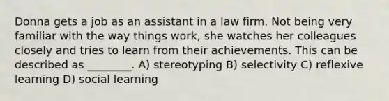 Donna gets a job as an assistant in a law firm. Not being very familiar with the way things work, she watches her colleagues closely and tries to learn from their achievements. This can be described as ________. A) stereotyping B) selectivity C) reflexive learning D) social learning