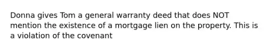 Donna gives Tom a general warranty deed that does NOT mention the existence of a mortgage lien on the property. This is a violation of the covenant