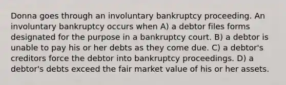 Donna goes through an involuntary bankruptcy proceeding. An involuntary bankruptcy occurs when​ A) ​a debtor files forms designated for the purpose in a bankruptcy court. B) ​a debtor is unable to pay his or her debts as they come due. C) ​a debtor's creditors force the debtor into bankruptcy proceedings. D) ​a debtor's debts exceed the fair market value of his or her assets.