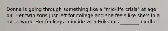 Donna is going through something like a "mid-life crisis" at age 48. Her twin sons just left for college and she feels like she's in a rut at work. Her feelings coincide with Erikson's ________ conflict.