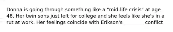 Donna is going through something like a "mid-life crisis" at age 48. Her twin sons just left for college and she feels like she's in a rut at work. Her feelings coincide with Erikson's ________ conflict