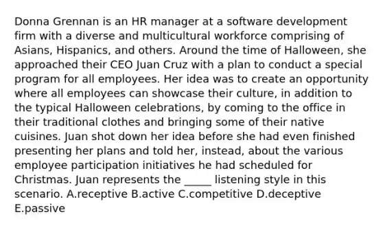 Donna Grennan is an HR manager at a software development firm with a diverse and multicultural workforce comprising of Asians, Hispanics, and others. Around the time of Halloween, she approached their CEO Juan Cruz with a plan to conduct a special program for all employees. Her idea was to create an opportunity where all employees can showcase their culture, in addition to the typical Halloween celebrations, by coming to the office in their traditional clothes and bringing some of their native cuisines. Juan shot down her idea before she had even finished presenting her plans and told her, instead, about the various employee participation initiatives he had scheduled for Christmas. Juan represents the _____ listening style in this scenario. A.receptive B.active C.competitive D.deceptive E.passive