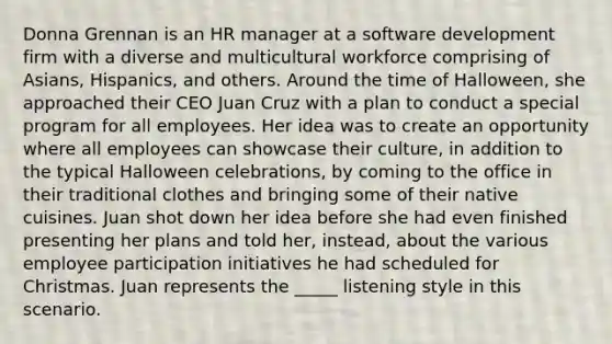 Donna Grennan is an HR manager at a software development firm with a diverse and multicultural workforce comprising of Asians, Hispanics, and others. Around the time of Halloween, she approached their CEO Juan Cruz with a plan to conduct a special program for all employees. Her idea was to create an opportunity where all employees can showcase their culture, in addition to the typical Halloween celebrations, by coming to the office in their traditional clothes and bringing some of their native cuisines. Juan shot down her idea before she had even finished presenting her plans and told her, instead, about the various employee participation initiatives he had scheduled for Christmas. Juan represents the _____ listening style in this scenario.