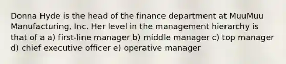 Donna Hyde is the head of the finance department at MuuMuu Manufacturing, Inc. Her level in the management hierarchy is that of a a) first-line manager b) middle manager c) top manager d) chief executive officer e) operative manager