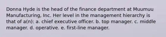 Donna Hyde is the head of the finance department at Muumuu Manufacturing, Inc. Her level in the management hierarchy is that of a(n): a. chief executive officer. b. top manager. c. middle manager. d. operative. e. first-line manager.