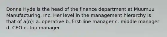 Donna Hyde is the head of the finance department at Muumuu Manufacturing, Inc. Her level in the management hierarchy is that of a(n): a. operative b. first-line manager c. middle manager d. CEO e. top manager