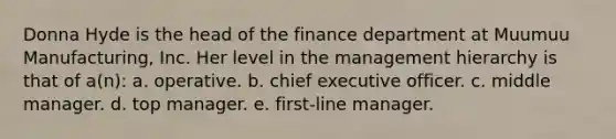 Donna Hyde is the head of the finance department at Muumuu Manufacturing, Inc. Her level in the management hierarchy is that of a(n): a. operative. b. chief executive officer. c. middle manager. d. top manager. e. first-line manager.