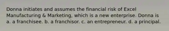 Donna initiates and assumes the financial risk of Excel Manufacturing & Marketing, which is a new enterprise. Donna is a. a franchisee. b. a franchisor. c. an entrepreneur. d. a principal.