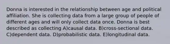 Donna is interested in the relationship between age and political affiliation. She is collecting data from a large group of people of different ages and will only collect data once. Donna is best described as collecting A)causal data. B)cross-sectional data. C)dependent data. D)probabilistic data. E)longitudinal data.