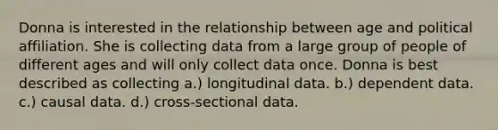 Donna is interested in the relationship between age and political affiliation. She is collecting data from a large group of people of different ages and will only collect data once. Donna is best described as collecting a.) longitudinal data. b.) dependent data. c.) causal data. d.) cross-sectional data.