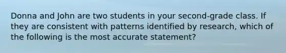 Donna and John are two students in your second-grade class. If they are consistent with patterns identified by research, which of the following is the most accurate statement?