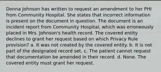 Donna Johnson has written to request an amendment to her PHI from Community Hospital. She states that incorrect information is present on the document in question. The document is an incident report from Community Hospital, which was erroneously placed in Mrs. Johnson's health record. The covered entity declines to grant her request based on which Privacy Rule provision? a. It was not created by the covered entity. b. It is not part of the designated record set. c. The patient cannot request that documentation be amended in their record. d. None. The covered entity must grant her request.