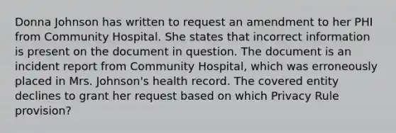 Donna Johnson has written to request an amendment to her PHI from Community Hospital. She states that incorrect information is present on the document in question. The document is an incident report from Community Hospital, which was erroneously placed in Mrs. Johnson's health record. The covered entity declines to grant her request based on which Privacy Rule provision?