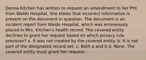 Donna Kitchen has written to request an amendment to her PHI from Waldo Hospital. She states that incorrect information is present on the document in question. The document is an incident report from Waldo Hospital, which was erroneously placed in Mrs. Kitchen's health record. The covered entity declines to grant her request based on which privacy rule provision? a. It was not created by the covered entity. b. It is not part of the designated record set. c. Both a and b d. None. The covered entity must grant her request.