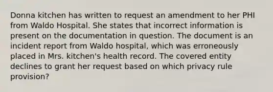 Donna kitchen has written to request an amendment to her PHI from Waldo Hospital. She states that incorrect information is present on the documentation in question. The document is an incident report from Waldo hospital, which was erroneously placed in Mrs. kitchen's health record. The covered entity declines to grant her request based on which privacy rule provision?