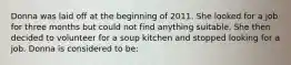 Donna was laid off at the beginning of 2011. She looked for a job for three months but could not find anything suitable. She then decided to volunteer for a soup kitchen and stopped looking for a job. Donna is considered to be: