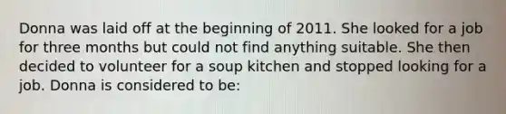 Donna was laid off at the beginning of 2011. She looked for a job for three months but could not find anything suitable. She then decided to volunteer for a soup kitchen and stopped looking for a job. Donna is considered to be: