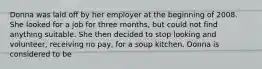 Donna was laid off by her employer at the beginning of 2008. She looked for a job for three months, but could not find anything suitable. She then decided to stop looking and volunteer, receiving no pay, for a soup kitchen. Donna is considered to be