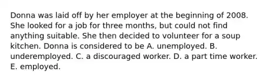 Donna was laid off by her employer at the beginning of 2008. She looked for a job for three months, but could not find anything suitable. She then decided to volunteer for a soup kitchen. Donna is considered to be A. unemployed. B. underemployed. C. a discouraged worker. D. a part time worker. E. employed.