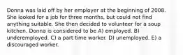 Donna was laid off by her employer at the beginning of 2008. She looked for a job for three months, but could not find anything suitable. She then decided to volunteer for a soup kitchen. Donna is considered to be A) employed. B) underemployed. C) a part time worker. D) unemployed. E) a discouraged worker.