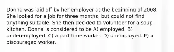 Donna was laid off by her employer at the beginning of 2008. She looked for a job for three months, but could not find anything suitable. She then decided to volunteer for a soup kitchen. Donna is considered to be A) employed. B) underemployed. C) a part time worker. D) unemployed. E) a discouraged worker.