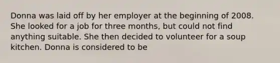 Donna was laid off by her employer at the beginning of 2008. She looked for a job for three months, but could not find anything suitable. She then decided to volunteer for a soup kitchen. Donna is considered to be