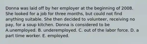 Donna was laid off by her employer at the beginning of 2008. She looked for a job for three months, but could not find anything suitable. She then decided to volunteer, receiving no pay, for a soup kitchen. Donna is considered to be A.unemployed. B. underemployed. C. out of the labor force. D. a part time worker. E. employed.