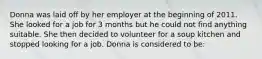 Donna was laid off by her employer at the beginning of 2011. She looked for a job for 3 months but he could not find anything suitable. She then decided to volunteer for a soup kitchen and stopped looking for a job. Donna is considered to be: