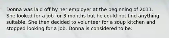 Donna was laid off by her employer at the beginning of 2011. She looked for a job for 3 months but he could not find anything suitable. She then decided to volunteer for a soup kitchen and stopped looking for a job. Donna is considered to be: