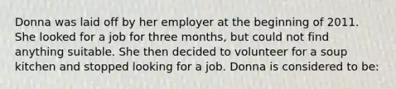 Donna was laid off by her employer at the beginning of 2011. She looked for a job for three months, but could not find anything suitable. She then decided to volunteer for a soup kitchen and stopped looking for a job. Donna is considered to be: