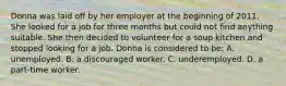 Donna was laid off by her employer at the beginning of 2011. She looked for a job for three months but could not find anything suitable. She then decided to volunteer for a soup kitchen and stopped looking for a job. Donna is considered to be: A. unemployed. B. a discouraged worker. C. underemployed. D. a part-time worker.