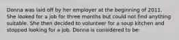 Donna was laid off by her employer at the beginning of 2011. She looked for a job for three months but could not find anything suitable. She then decided to volunteer for a soup kitchen and stopped looking for a job. Donna is considered to be: