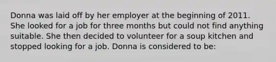 Donna was laid off by her employer at the beginning of 2011. She looked for a job for three months but could not find anything suitable. She then decided to volunteer for a soup kitchen and stopped looking for a job. Donna is considered to be: