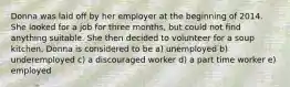 Donna was laid off by her employer at the beginning of 2014. She looked for a job for three months, but could not find anything suitable. She then decided to volunteer for a soup kitchen. Donna is considered to be a) unemployed b) underemployed c) a discouraged worker d) a part time worker e) employed